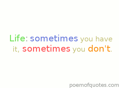 Life: sometmies you have it, sometimes you don't.